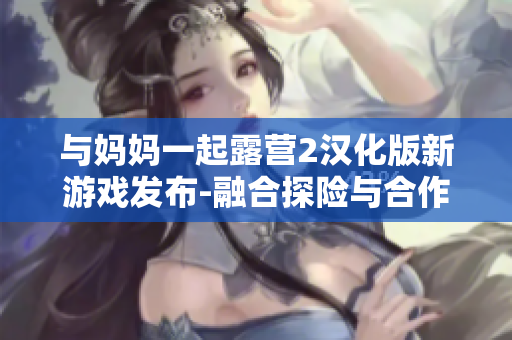 与妈妈一起露营2汉化版新游戏发布-融合探险与合作的全新体验