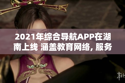 2021年综合导航APP在湖南上线 涵盖教育网络, 服务便捷, 欢迎使用