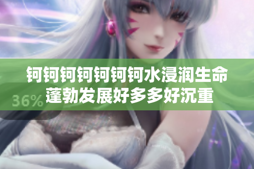 钶钶钶钶钶钶钶水浸润生命 蓬勃发展好多多好沉重
