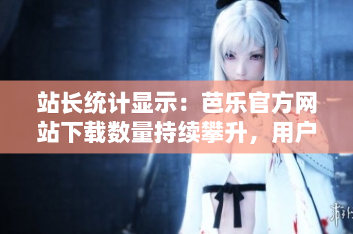 站长统计显示：芭乐官方网站下载数量持续攀升，用户信赖度极高