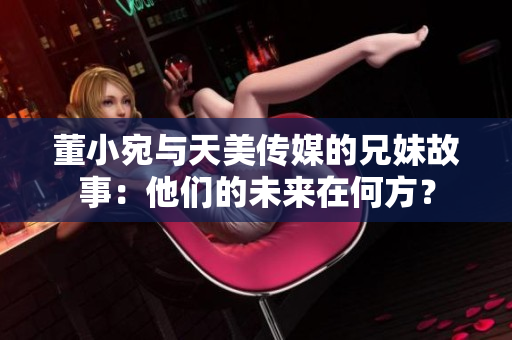 董小宛与天美传媒的兄妹故事：他们的未来在何方？
