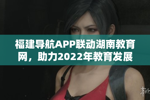 福建导航APP联动湖南教育网，助力2022年教育发展