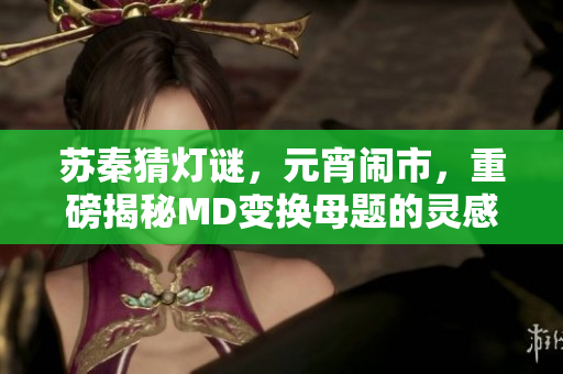 苏秦猜灯谜，元宵闹市，重磅揭秘MD变换母题的灵感来源