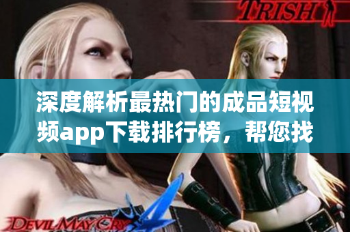 深度解析最热门的成品短视频app下载排行榜，帮您找到最适合的应用