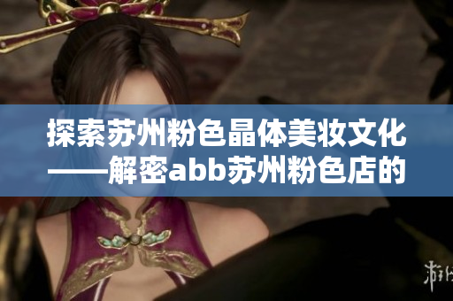 探索苏州粉色晶体美妆文化——解密abb苏州粉色店的魅力与色彩