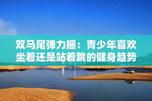 双马尾弹力摇：青少年喜欢坐着还是站着跳的健身趋势