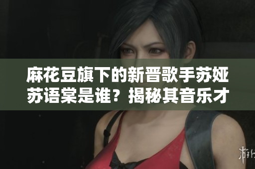 麻花豆旗下的新晋歌手苏娅苏语棠是谁？揭秘其音乐才华与成长故事