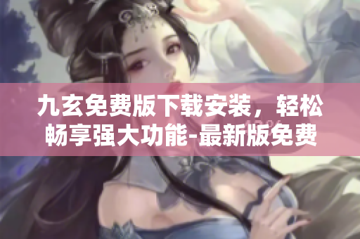 九玄免费版下载安装，轻松畅享强大功能-最新版免费获取指南