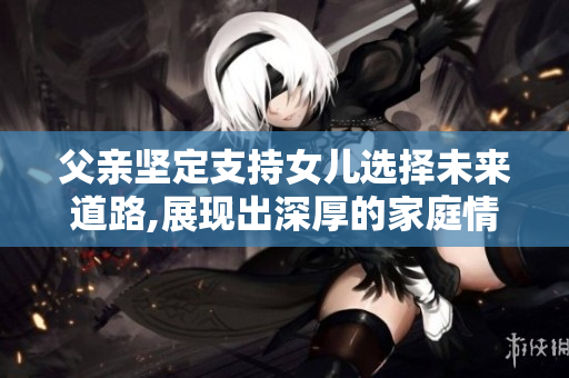 父亲坚定支持女儿选择未来道路,展现出深厚的家庭情感