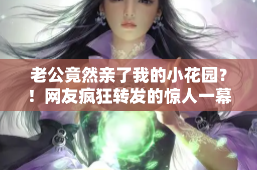 老公竟然亲了我的小花园？！网友疯狂转发的惊人一幕