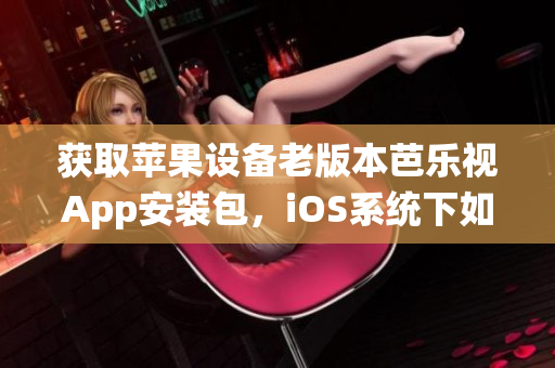 获取苹果设备老版本芭乐视App安装包，iOS系统下如何下载和安装？