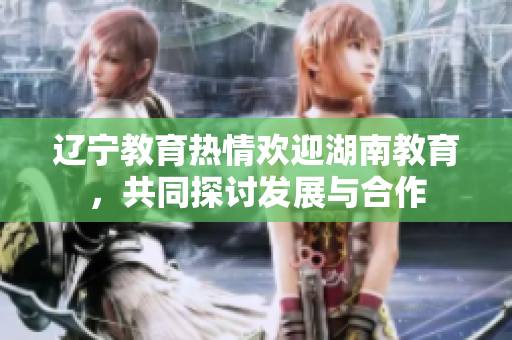辽宁教育热情欢迎湖南教育，共同探讨发展与合作