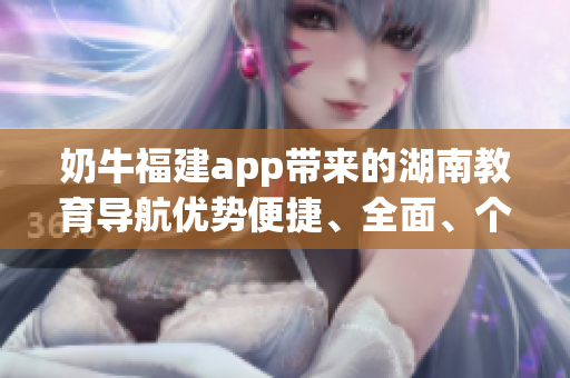 奶牛福建app带来的湖南教育导航优势便捷、全面、个性化