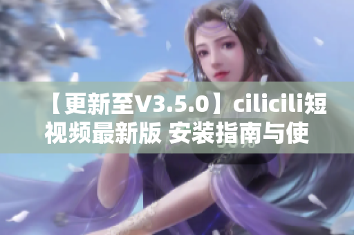 【更新至V3.5.0】cilicili短视频最新版 安装指南与使用技巧