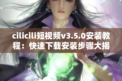 cilicili短视频v3.5.0安装教程：快速下载安装步骤大揭秘