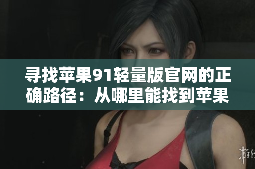 寻找苹果91轻量版官网的正确路径：从哪里能找到苹果91轻量版的官方网站？