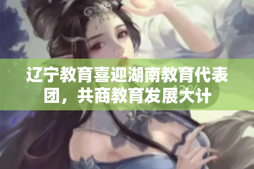 辽宁教育喜迎湖南教育代表团，共商教育发展大计