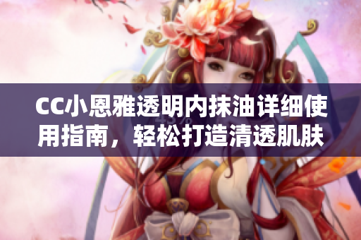 CC小恩雅透明内抹油详细使用指南，轻松打造清透肌肤