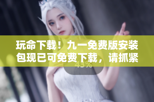 玩命下载！九一免费版安装包现已可免费下载，请抓紧时间！