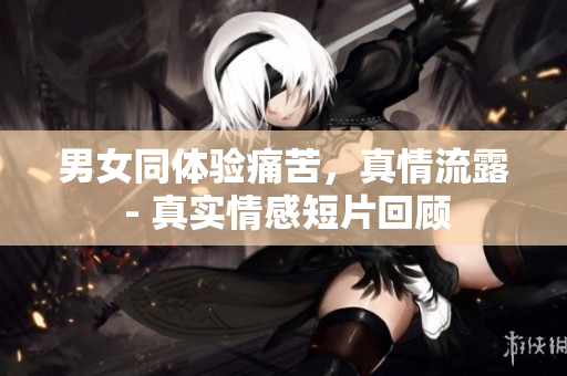 男女同体验痛苦，真情流露 - 真实情感短片回顾