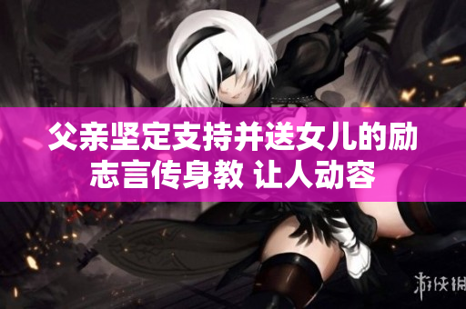 父亲坚定支持并送女儿的励志言传身教 让人动容