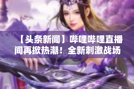 【头条新闻】哔哩哔哩直播间再掀热潮！全新刺激战场直播现已上线