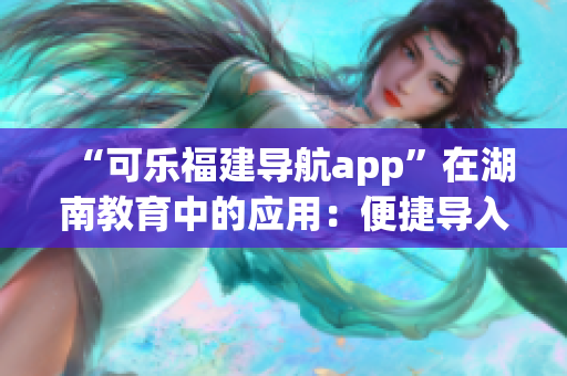 “可乐福建导航app”在湖南教育中的应用：便捷导入与个性化定制服务