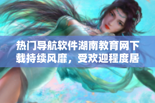 热门导航软件湖南教育网下载持续风靡，受欢迎程度居高不下