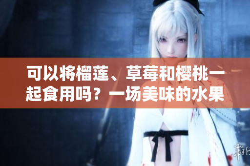 可以将榴莲、草莓和樱桃一起食用吗？一场美味的水果派对！