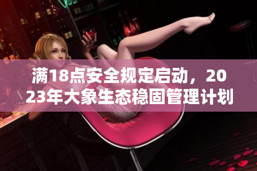 满18点安全规定启动，2023年大象生态稳固管理计划实施