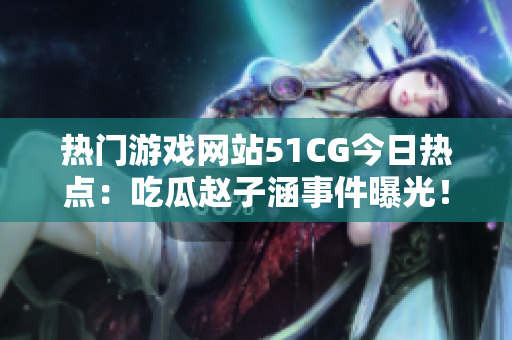 热门游戏网站51CG今日热点：吃瓜赵子涵事件曝光！