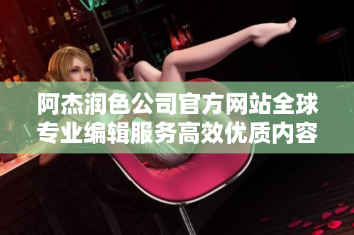 阿杰润色公司官方网站全球专业编辑服务高效优质内容润色多语言翻译服务提升您的文档表达效果