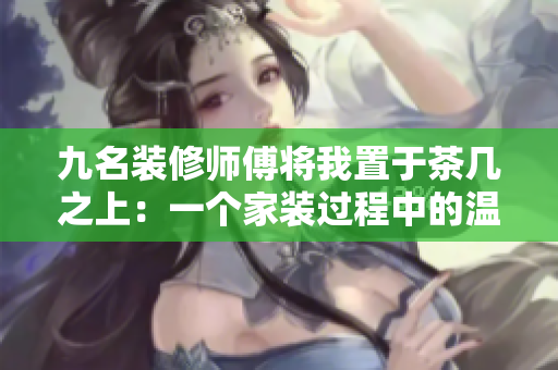 九名装修师傅将我置于茶几之上：一个家装过程中的温馨故事