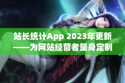 站长统计App 2023年更新——为网站经营者量身定制的全新版本发布