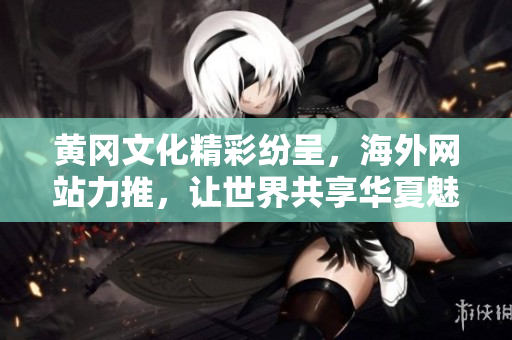黄冈文化精彩纷呈，海外网站力推，让世界共享华夏魅力