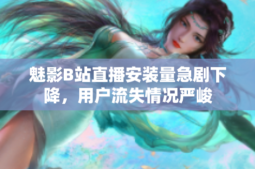 魅影B站直播安装量急剧下降，用户流失情况严峻