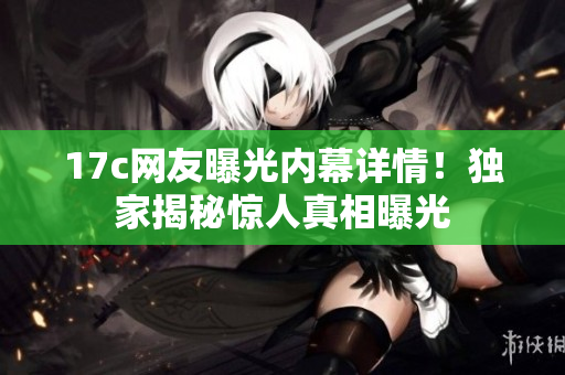 17c网友曝光内幕详情！独家揭秘惊人真相曝光