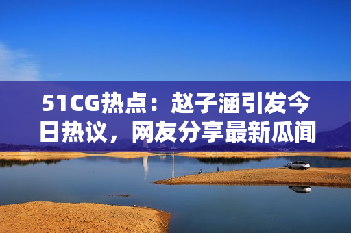51CG热点：赵子涵引发今日热议，网友分享最新瓜闻