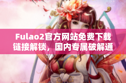 Fulao2官方网站免费下载链接解锁，国内专属破解通道揭秘
