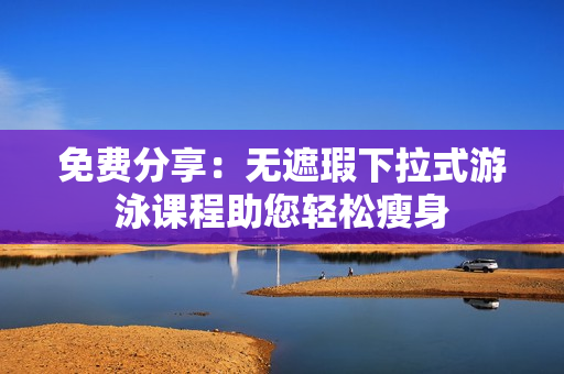 免费分享：无遮瑕下拉式游泳课程助您轻松瘦身