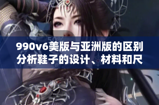 990v6美版与亚洲版的区别分析鞋子的设计、材料和尺码的差异