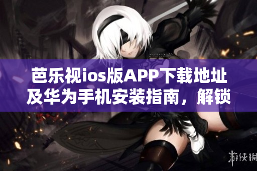 芭乐视ios版APP下载地址及华为手机安装指南，解锁精彩影视体验