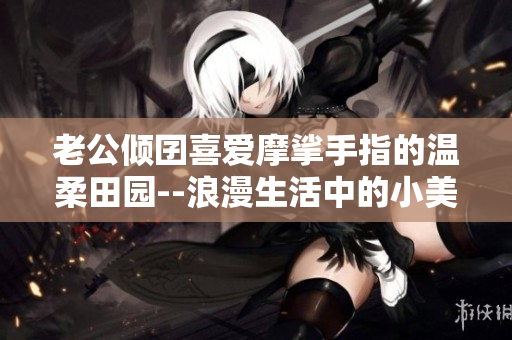 老公倾囝喜爱摩挲手指的温柔田园--浪漫生活中的小美好
