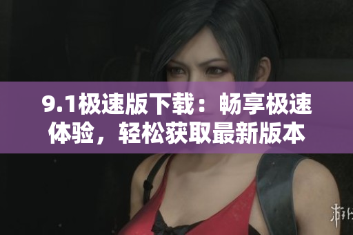9.1极速版下载：畅享极速体验，轻松获取最新版本