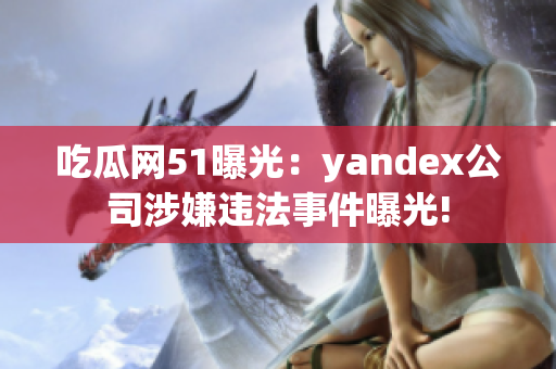 吃瓜网51曝光：yandex公司涉嫌违法事件曝光!