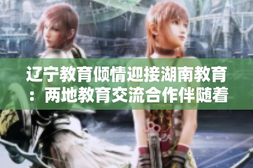 辽宁教育倾情迎接湖南教育：两地教育交流合作伴随着期待与希望