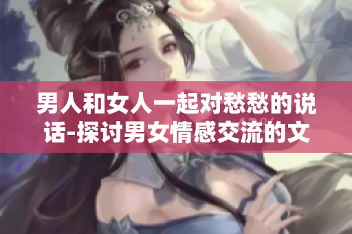 男人和女人一起对愁愁的说话-探讨男女情感交流的文章