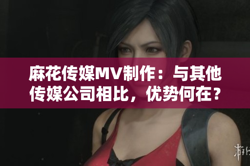 麻花传媒MV制作：与其他传媒公司相比，优势何在？