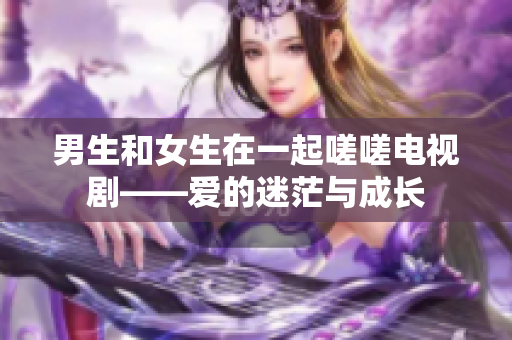 男生和女生在一起嗟嗟电视剧——爱的迷茫与成长