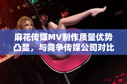 麻花传媒MV制作质量优势凸显，与竞争传媒公司对比分析